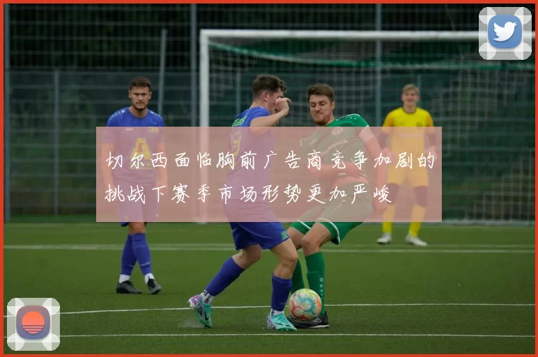 切尔西面临胸前广告商竞争加剧的挑战下赛季市场形势更加严峻