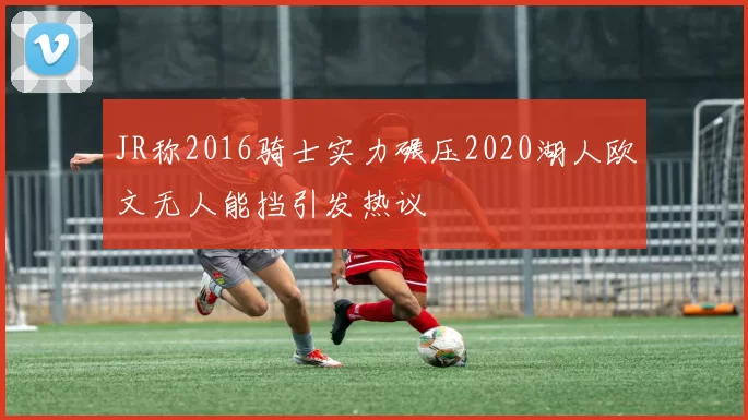 JR称2016骑士实力碾压2020湖人欧文无人能挡引发热议