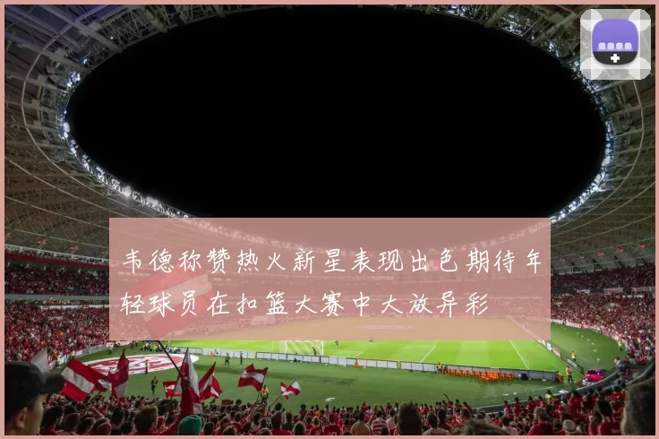 韦德称赞热火新星表现出色期待年轻球员在扣篮大赛中大放异彩