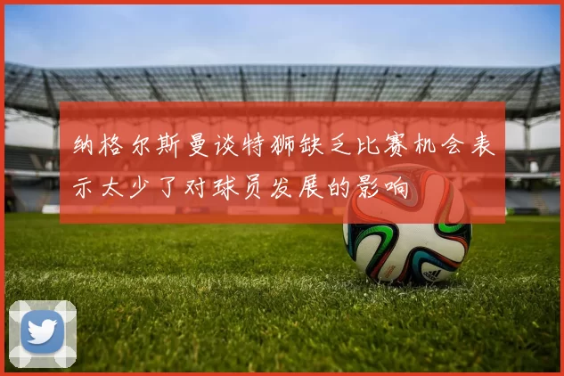 纳格尔斯曼谈特狮缺乏比赛机会表示太少了对球员发展的影响