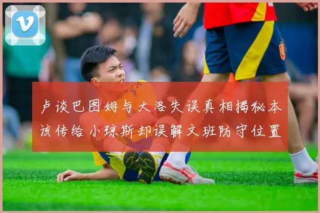 卢谈巴图姆与大洛失误真相揭秘本该传给小琼斯却误解文班防守位置