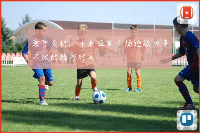 意甲分析：卡利亚里主场迎战力争不败的精彩对决
