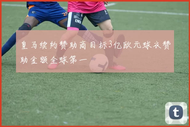 皇马续约赞助商目标3亿欧元球衣赞助金额全球第一