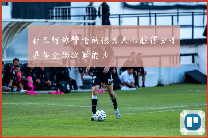 杜兰特称赞伦纳德为大心脏得分手具备全场投篮能力