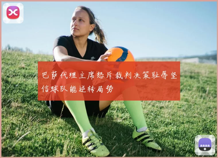 巴萨代理主席怒斥裁判决策耻辱坚信球队能逆转局势