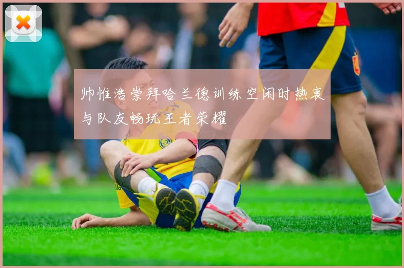 帅惟浩崇拜哈兰德训练空闲时热衷与队友畅玩王者荣耀