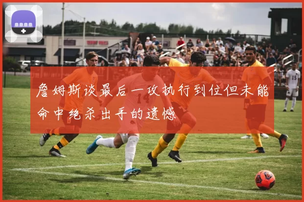 詹姆斯谈最后一攻执行到位但未能命中绝杀出手的遗憾