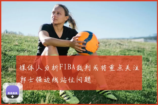 媒体人分析FIBA裁判或将重点关注郭士强边线站位问题