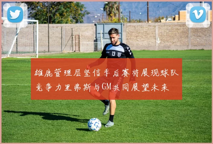 雄鹿管理层坚信季后赛将展现球队竞争力里弗斯与GM共同展望未来