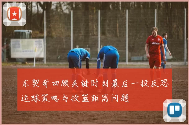 东契奇回顾关键时刻最后一投反思运球策略与投篮距离问题