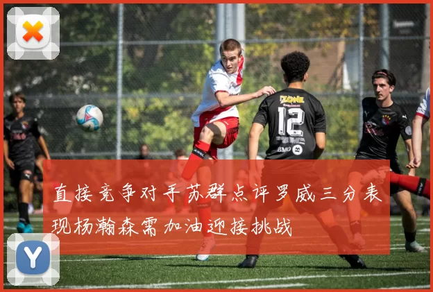 直接竞争对手苏群点评罗威三分表现杨瀚森需加油迎接挑战