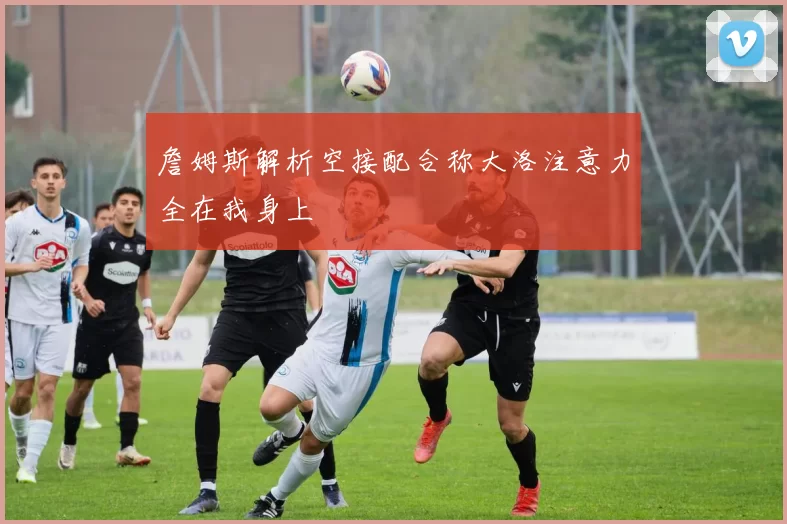詹姆斯解析空接配合称大洛注意力全在我身上