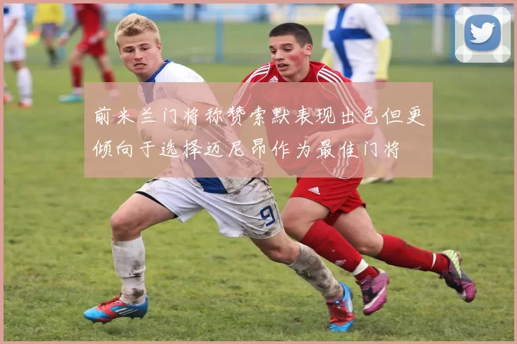 前米兰门将称赞索默表现出色但更倾向于选择迈尼昂作为最佳门将
